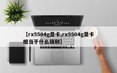 【rx5504g显卡,rx5504g显卡相当于什么级别】