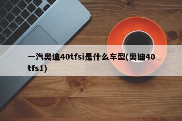 一汽奥迪40tfsi是什么车型(奥迪40tfs1)