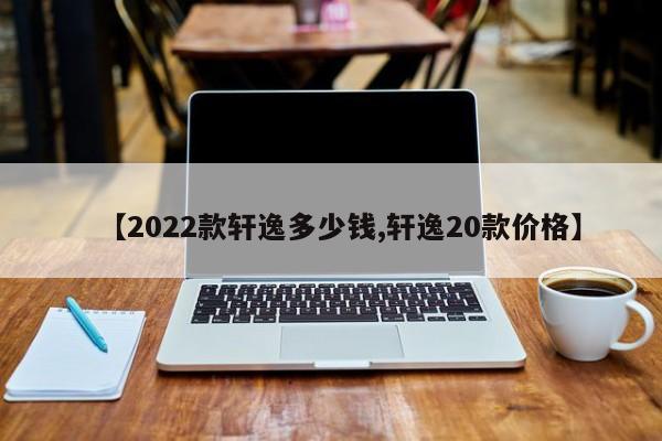 【2022款轩逸多少钱,轩逸20款价格】