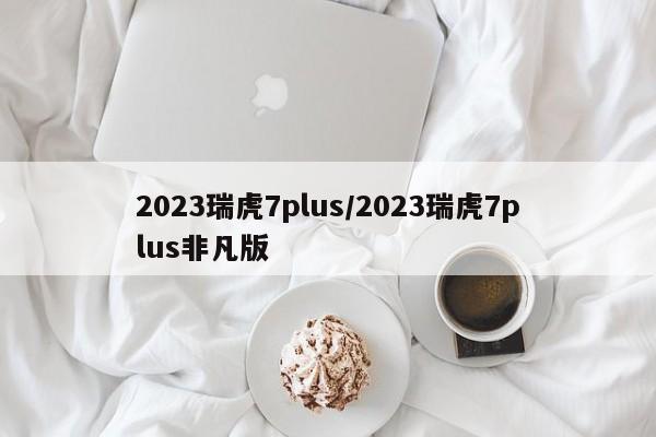 2023瑞虎7plus/2023瑞虎7plus非凡版