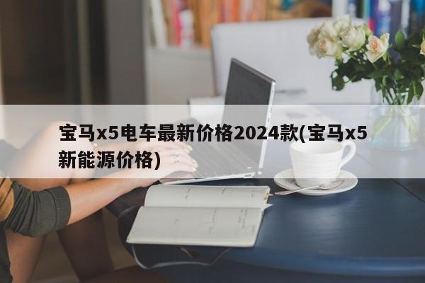 宝马x5电车最新价格2024款(宝马x5新能源价格)