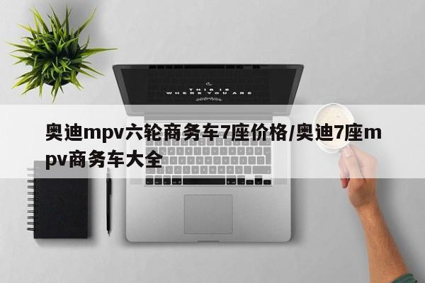 奥迪mpv六轮商务车7座价格/奥迪7座mpv商务车大全