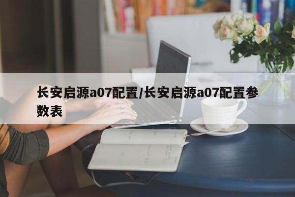 长安启源a07配置/长安启源a07配置参数表