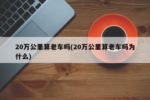 20万公里算老车吗(20万公里算老车吗为什么)