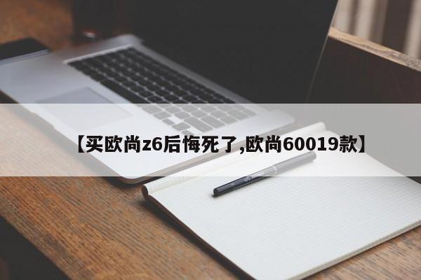 【买欧尚z6后悔死了,欧尚60019款】