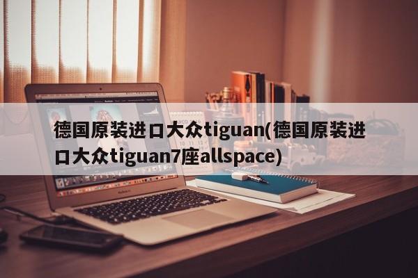 德国原装进口大众tiguan(德国原装进口大众tiguan7座allspace)