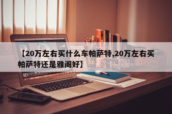 【20万左右买什么车帕萨特,20万左右买帕萨特还是雅阁好】