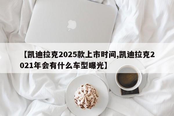 【凯迪拉克2025款上市时间,凯迪拉克2021年会有什么车型曝光】