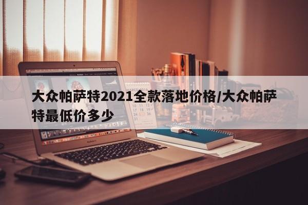 大众帕萨特2021全款落地价格/大众帕萨特最低价多少