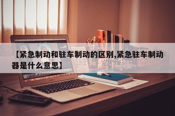 【紧急制动和驻车制动的区别,紧急驻车制动器是什么意思】