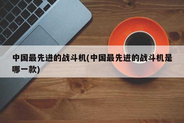中国最先进的战斗机(中国最先进的战斗机是哪一款)