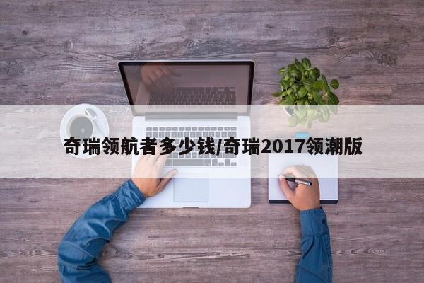 奇瑞领航者多少钱/奇瑞2017领潮版