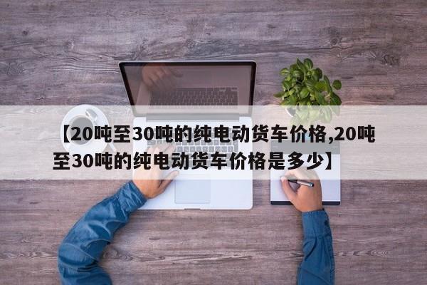 【20吨至30吨的纯电动货车价格,20吨至30吨的纯电动货车价格是多少】