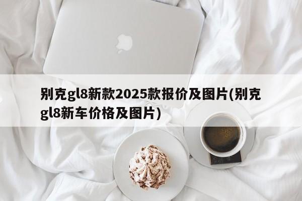 别克gl8新款2025款报价及图片(别克gl8新车价格及图片)