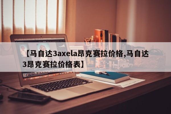 【马自达3axela昂克赛拉价格,马自达3昂克赛拉价格表】