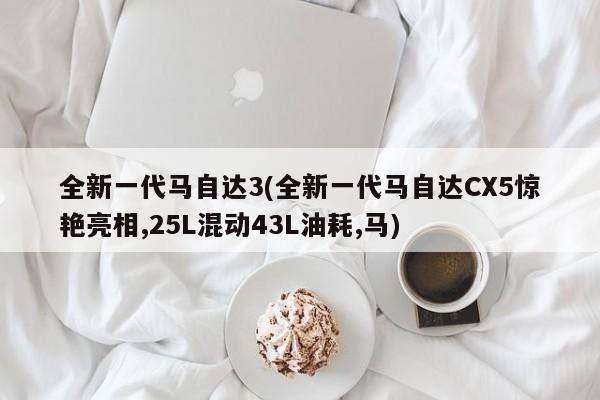 全新一代马自达3(全新一代马自达CX5惊艳亮相,25L混动43L油耗,马)
