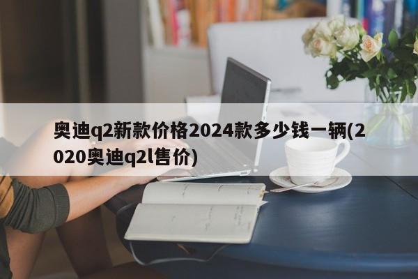 奥迪q2新款价格2024款多少钱一辆(2020奥迪q2l售价)