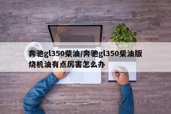 奔驰gl350柴油/奔驰gl350柴油版烧机油有点厉害怎么办